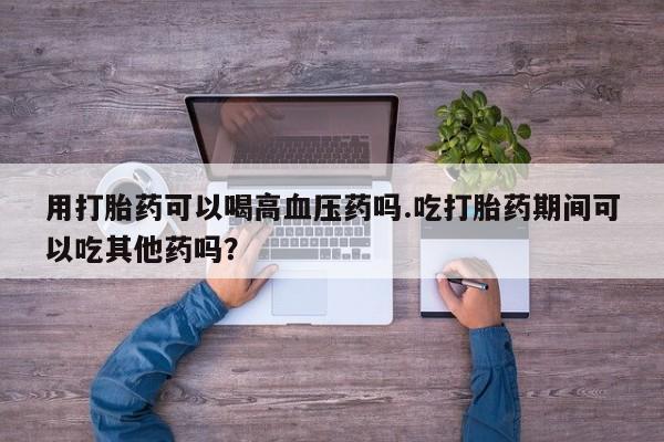 药流药货到付款用打胎药可以喝高血压药吗.吃打胎药期间可以吃其他药吗？