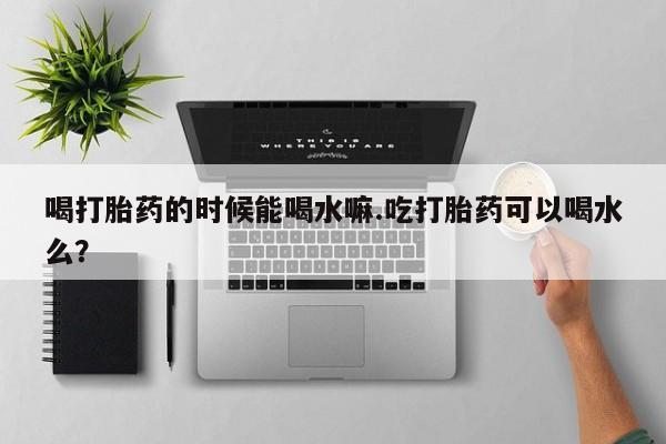 药流药货到付款喝打胎药的时候能喝水嘛.吃打胎药可以喝水么?