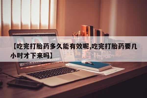 药流药货到付款【吃完打胎药多久能有效呢,吃完打胎药要几小时才下来吗】