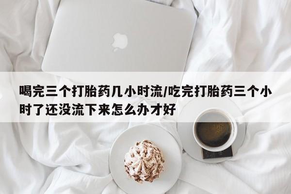 药流药货到付款喝完三个打胎药几小时流/吃完打胎药三个小时了还没流下来怎么办才好