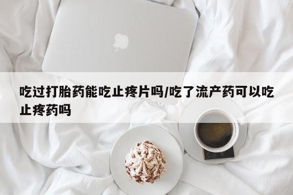药流药货到付款吃过打胎药能吃止疼片吗/吃了流产药可以吃止疼药吗