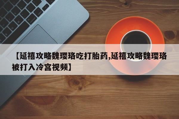 药流药货到付款【延禧攻略魏璎珞吃打胎药,延禧攻略魏璎珞被打入冷宫视频】