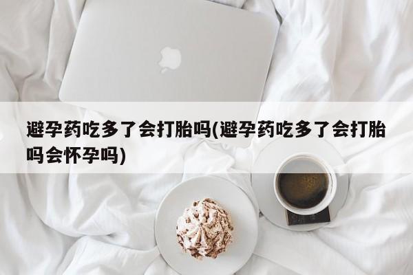 药流药货到付款避孕药吃多了会打胎吗(避孕药吃多了会打胎吗会怀孕吗)