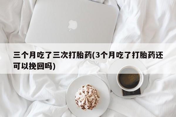 药流药货到付款三个月吃了三次打胎药(3个月吃了打胎药还可以挽回吗)