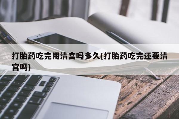 药流药货到付款打胎药吃完用清宫吗多久(打胎药吃完还要清宫吗)