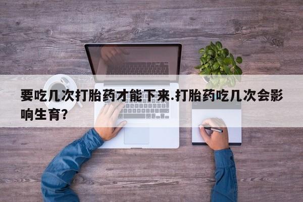 药流药货到付款要吃几次打胎药才能下来.打胎药吃几次会影响生育？