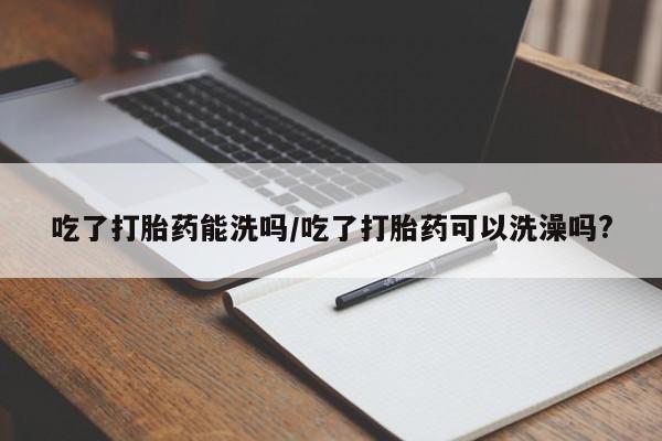 药流药货到付款吃了打胎药能洗吗/吃了打胎药可以洗澡吗?