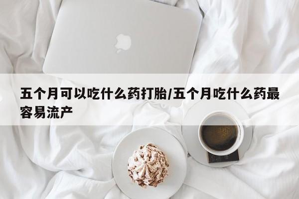 药流药货到付款五个月可以吃什么药打胎/五个月吃什么药最容易流产