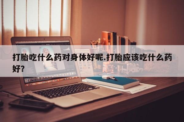 药流药货到付款打胎吃什么药对身体好呢.打胎应该吃什么药好？