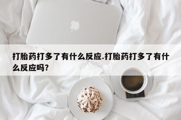 药流药货到付款打胎药打多了有什么反应.打胎药打多了有什么反应吗?