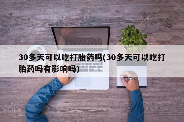 药流药货到付款30多天可以吃打胎药吗(30多天可以吃打胎药吗有影响吗)