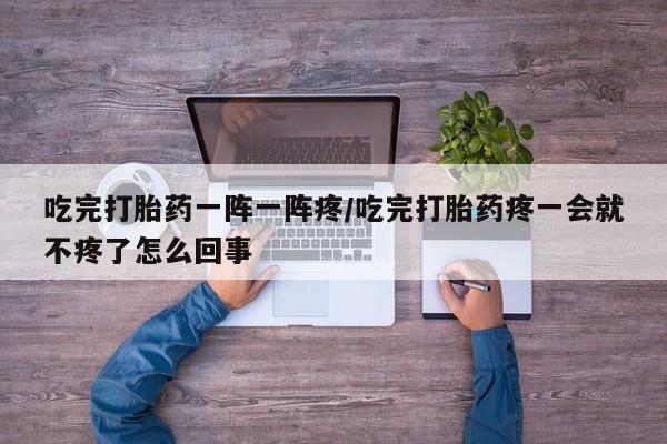 药流药货到付款吃完打胎药一阵一阵疼/吃完打胎药疼一会就不疼了怎么回事