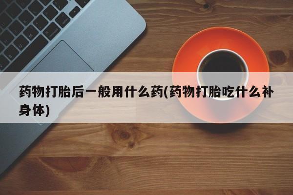 药流药货到付款药物打胎后一般用什么药(药物打胎吃什么补身体)