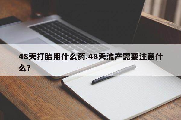 药流药货到付款48天打胎用什么药.48天流产需要注意什么?