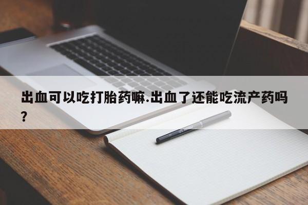 药流药货到付款出血可以吃打胎药嘛.出血了还能吃流产药吗？