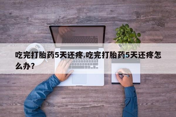 药流药货到付款吃完打胎药5天还疼.吃完打胎药5天还疼怎么办？