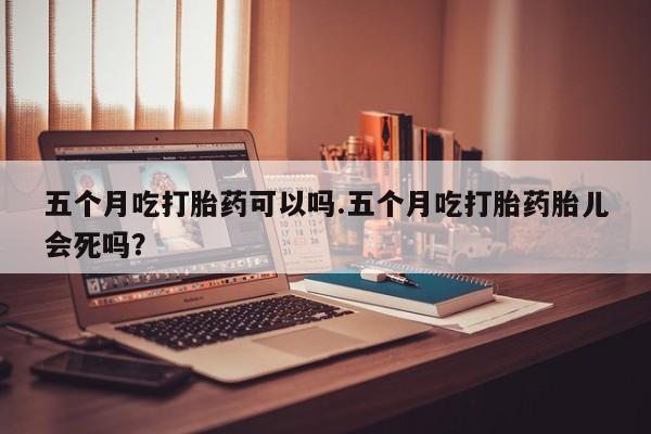 药流药货到付款五个月吃打胎药可以吗.五个月吃打胎药胎儿会死吗？
