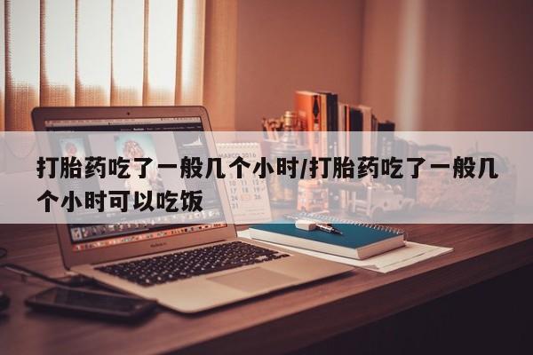药流药货到付款打胎药吃了一般几个小时/打胎药吃了一般几个小时可以吃饭