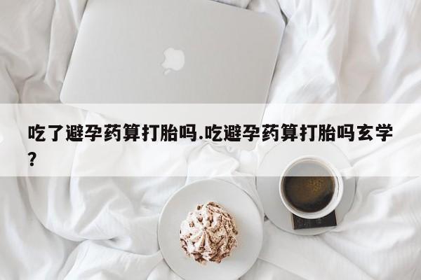药流药货到付款吃了避孕药算打胎吗.吃避孕药算打胎吗玄学？