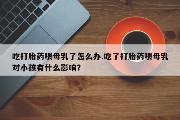 药流药货到付款吃打胎药喂母乳了怎么办.吃了打胎药喂母乳对小孩有什么影响？