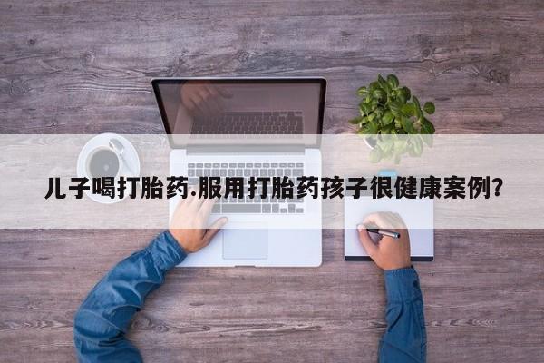 药流药货到付款儿子喝打胎药.服用打胎药孩子很健康案例？