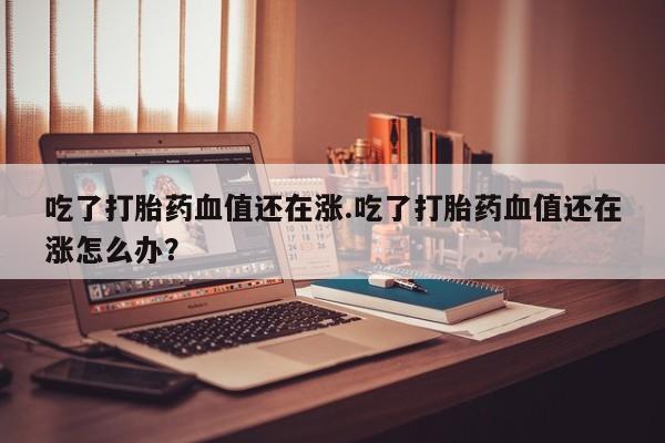 药流药货到付款吃了打胎药血值还在涨.吃了打胎药血值还在涨怎么办？