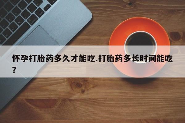 药流药货到付款怀孕打胎药多久才能吃.打胎药多长时间能吃?