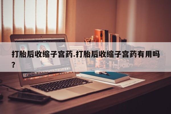 药流药货到付款打胎后收缩子宫药.打胎后收缩子宫药有用吗？