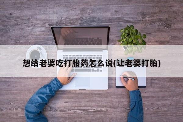 药流药货到付款想给老婆吃打胎药怎么说(让老婆打胎)