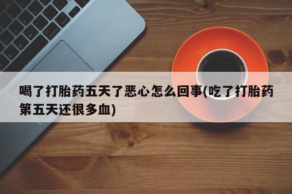 药流药货到付款喝了打胎药五天了恶心怎么回事(吃了打胎药第五天还很多血)