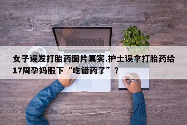 药流药货到付款女子误发打胎药图片真实.护士误拿打胎药给17周孕妈服下“吃错药了”？