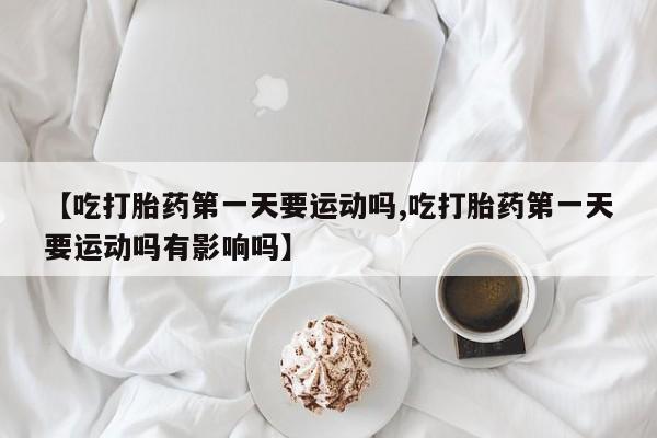 药流药货到付款【吃打胎药第一天要运动吗,吃打胎药第一天要运动吗有影响吗】