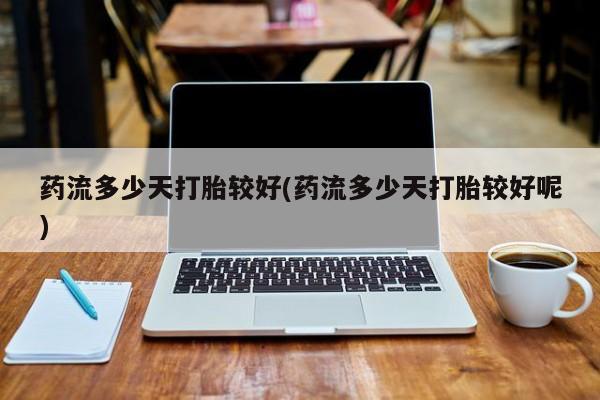 药流药货到付款药流多少天打胎较好(药流多少天打胎较好呢)