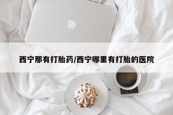 药流药货到付款西宁那有打胎药/西宁哪里有打胎的医院
