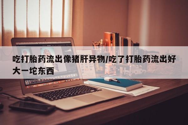 药流药货到付款吃打胎药流出像猪肝异物/吃了打胎药流出好大一坨东西