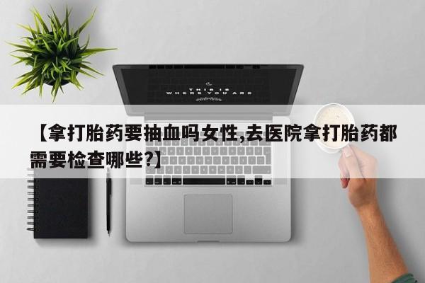 药流药货到付款【拿打胎药要抽血吗女性,去医院拿打胎药都需要检查哪些?】