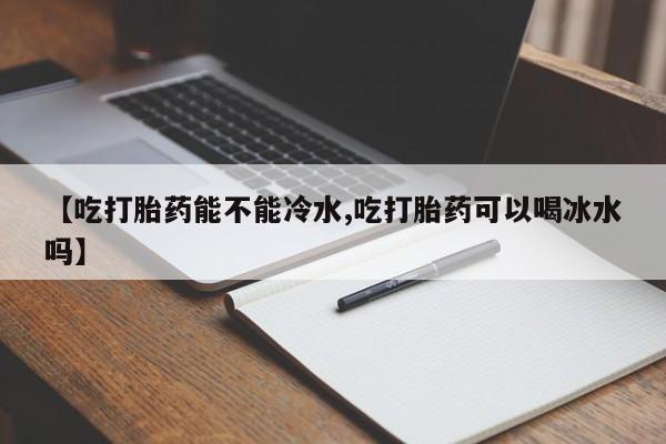 药流药货到付款【吃打胎药能不能冷水,吃打胎药可以喝冰水吗】