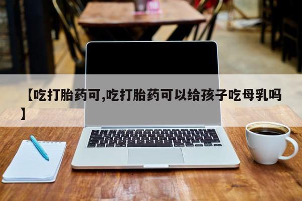 药流药货到付款【吃打胎药可,吃打胎药可以给孩子吃母乳吗】