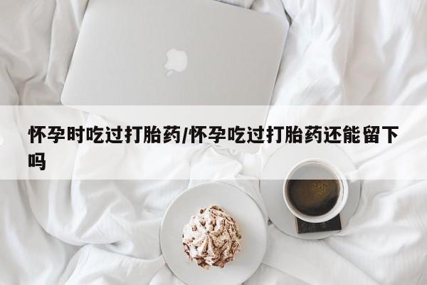 药流药货到付款怀孕时吃过打胎药/怀孕吃过打胎药还能留下吗