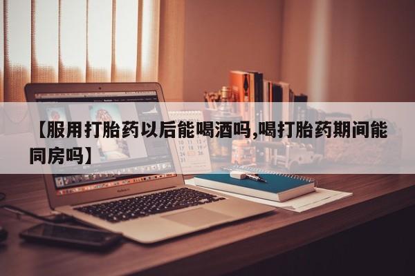 药流药货到付款【服用打胎药以后能喝酒吗,喝打胎药期间能同房吗】