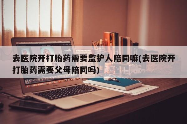药流药货到付款去医院开打胎药需要监护人陪同嘛(去医院开打胎药需要父母陪同吗)