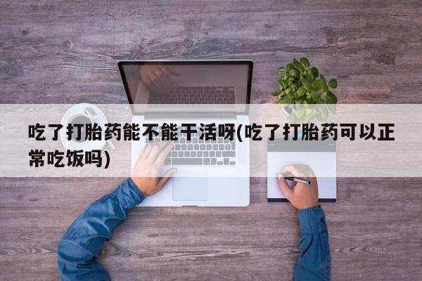 药流药货到付款吃了打胎药能不能干活呀(吃了打胎药可以正常吃饭吗)