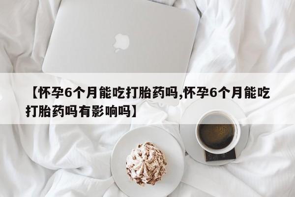 药流药货到付款【怀孕6个月能吃打胎药吗,怀孕6个月能吃打胎药吗有影响吗】