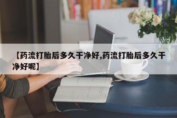 药流药货到付款【药流打胎后多久干净好,药流打胎后多久干净好呢】