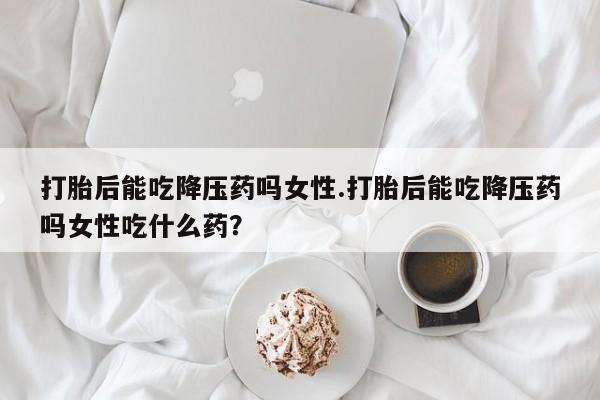 药流药货到付款打胎后能吃降压药吗女性.打胎后能吃降压药吗女性吃什么药？