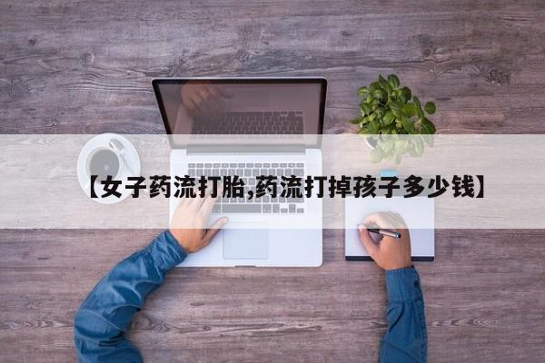 药流药货到付款【女子药流打胎,药流打掉孩子多少钱】