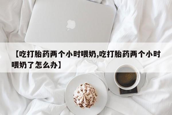 药流药货到付款【吃打胎药两个小时喂奶,吃打胎药两个小时喂奶了怎么办】