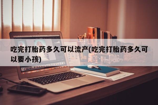 药流药货到付款吃完打胎药多久可以流产(吃完打胎药多久可以要小孩)