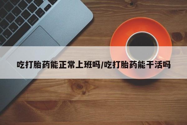 药流药货到付款吃打胎药能正常上班吗/吃打胎药能干活吗