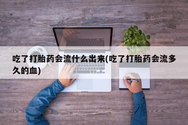 药流药货到付款吃了打胎药会流什么出来(吃了打胎药会流多久的血)